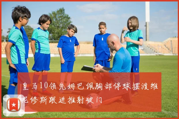 皇马10领先姆巴佩胸部停球摆渡维尼修斯跟进推射破门